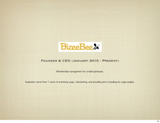 Founder & CEO (January 2010 - Present)

                                   Membership	 management	 for	 small	 businesses.



Inspiration	 came	 from	 7	 years	 of	 practicing	 yoga,	 volunteering,	 and	 providing	 tech	 consulting	 for	 yoga	 studios.




                                                                                                                                 14
 