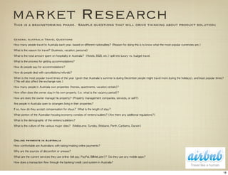 market Research
This is a brainstorming phase. Sample questions that will drive thinking about product solution:


General Australia Travel Questions
How	 many	 people	 travel	 to	 Australia	 each	 year,	 based	 on	 different	 nationalities?	 (Reason	 for	 doing	 this	 is	 to	 know	 what	 the	 most	 popular	 currencies	 are.)

What	 is	 the	 reason	 for	 travel?	 (business,	 vacation,	 personal)

What	 is	 the	 total	 amount	 spent	 on	 hospitality	 in	 Australia?	 	 (Hotels,	 B&B,	 etc.)	 split	 into	 luxury	 vs.	 budget	 travel.

What	 is	 the	 process	 for	 getting	 accommodations?

How	 do	 people	 pay	 for	 accommodations?

How	 do	 people	 deal	 with	 cancellations/refunds?

When	 is	 the	 most	 popular	 travel	 times	 of	 the	 year	 (given	 that	 Australia's	 summer	 is	 during	 December	 people	 might	 travel	 more	 during	 the	 holidays),	 and	 least	 popular	 times? 	 
(This	 will	 also	 affect	 the	 exchange	 rate.)

How	 many	 people	 in	 Australia	 own	 properties	 (homes,	 apartments,	 vacation	 rentals)?

How	 often	 does	 the	 owner	 stay	 in	 his	 own	 property	 (i.e.	 what	 is	 the	 vacancy	 period)?	 	 

How	 are	 does	 the	 owner	 manage	 his	 property?	 (Property	 management	 companies,	 services,	 or	 self?)

Are	 people	 in	 Australia	 open	 to	 strangers	 living	 in	 their	 properties?	 

If	 so,	 how	 do	 they	 accept	 compensation	 for	 stays?	 	 What	 is	 the	 length	 of	 stay?

What	 portion	 of	 the	 Australian	 housing	 economy	 consists	 of	 renters/sublets?	 (Are	 there	 any	 additional	 regulations?)

What	 is	 the	 demographic	 of	 the	 renters/subleters?

What	 is	 the	 culture	 of	 the	 various	 major	 cities?	 	 (Melbourne,	 Syndey,	 Brisbane,	 Perth,	 Canberra,	 Darwin)	 




Online payments in Australia
How	 comfortable	 are	 Australians	 with	 taking/making	 online	 payments?

Why	 are	 the	 sources	 of	 discomfort	 or	 unease?

What	 are	 the	 current	 services	 they	 use	 online	 (bill	 pay,	 PayPal,	 BillMeLater)?	 	 Do	 they	 use	 any	 mobile	 apps?

How	 does	 a	 transaction	 flow	 through	 the	 banking/credit	 card	 system	 in	 Australia?


                                                                                                                                                                                                      18
 