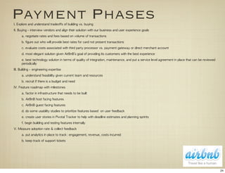 Payment Phases
I.	 Explore	 and	 understand	 tradeoffs	 of	 building	 vs.	 buying
II.	 Buying	 -	 interview	 vendors	 and	 align	 their	 solution	 with	 our	 business	 and	 user	 experience	 goals
       a.	 negotiate	 rates	 and	 fees	 based	 on	 volume	 of	 transactions
       b.	 figure	 out	 who	 will	 provide	 best	 rates	 for	 card	 not	 present	 transactions
       c.	 evaluate	 costs	 associated	 with	 third	 party	 processor	 vs.	 payment	 gateway	 or	 direct	 merchant	 account
       d.	 most	 elegant	 solution	 given	 AirBnB’s	 goal	 of	 providing	 its	 customers	 with	 the	 best	 experience
       e.	 best	 technology	 solution	 in	 terms	 of	 quality	 of	 integration,	 maintenance,	 and	 put	 a	 service	 level	 agreement	 in	 place	 that	 can	 be	 reviewed	 
       periodically
III.	 Building	 -	 engineering	 expertise	 
       a.	 understand	 feasibility	 given	 current	 team	 and	 resources
       b.	 recruit	 if	 there	 is	 a	 budget	 and	 need
IV.	 Feature	 roadmap	 with	 milestones
       a.	 factor	 in	 infrastructure	 that	 needs	 to	 be	 built
       b.	 AirBnB	 host	 facing	 features
       c.	 AirBnB	 guest	 facing	 features
       d.	 do	 some	 usability	 studies	 to	 prioritize	 features	 based	 	 on	 user	 feedback
       e.	 create	 user	 stories	 in	 Pivotal	 Tracker	 to	 help	 with	 deadline	 estimates	 and	 planning	 sprints
       f.	 begin	 building	 and	 testing	 features	 internally
V.	 Measure	 adoption	 rate	 &	 collect	 feedback
       a.	 put	 analytics	 in	 place	 to	 track:	 engagement,	 revenue,	 costs	 incurred
       b.	 keep	 track	 of	 support	 tickets	 




                                                                                                                                                                              24
 