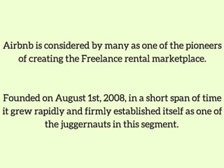 Airbnb is considered by many as one of the pioneers
of creating the Freelance rental marketplace.
Founded on August 1st, 2008, in a short span of time
it grew rapidly and firmly established itself as one of
the juggernauts in this segment. 
 