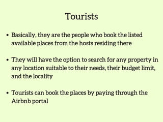 Basically, they are the people who book the listed
available places from the hosts residing there
They will have the option to search for any property in
any location suitable to their needs, their budget limit,
and the locality
Tourists can book the places by paying through the
Airbnb portal
Tourists
 