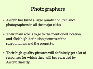 Photographers
Airbnb has hired a large number of Freelance
photographers in all the major cities
Their main role is to go to the mentioned location
and click high-definition pictures of the
surroundings and the property.
Their high-quality pictures will definitely get a lot of
responses for which they will be rewarded by
Airbnb directly.
 