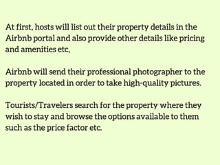 At first, hosts will list out their property details in the
Airbnb portal and also provide other details like pricing
and amenities etc,
Airbnb will send their professional photographer to the
property located in order to take high-quality pictures.
Tourists/Travelers search for the property where they
wish to stay and browse the options available to them
such as the price factor etc.
 