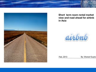 1
Feb, 2013
Short term room rental market
view and road ahead for airbnb
in Asia
By: Sharad Gupta
 