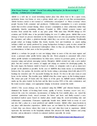 Analysis & Outlook 
Blue Ocean Strategy – Airbnb – Social Networking Marketplace for Room renting & 
sharing – Collaborative Consumption 
Airbnb is a web site or social networking market place that allows host to list a spare room, 
apartment, house, tree house or even a private island; and a guest to rent that accommodation. 
Airbnb business model is also termed as “collaborative consumption” or “Share economy” where 
people become both consumer and producers. Collaborative consumption is a new economic 
model that revolves around sharing, where resource consumption is done collectively rather than 
individually, thereby maximizing efficiency. Founded in 2008, Airbnb connects renters and 
travelers from around the world at any price point. With more than 500,000 listings in 192 
countries and 34,000 cities, it has provided lodging for over 11 million guests. Airbnb blue ocean 
strategy is based on process innovation as the company does not own any properties but provides 
the customers and sellers a platform through which they can service one another. Traditionally 
people relied on lodging facilities like hotels, hostels, bed and breakfasts or couch surfing 
websites which are mostly preferred by young backpackers looking to party in cities around the 
world. Airbnb created an uncontested marketplace where in they are providing the best suitable 
accommodations to their users at the best possible price. 
Airbnb is a website for people to rent out lodging where in users of the site must register and 
create a personal online profile before using the site. Every property is associated with a host 
whose profile includes recommendations by other users, reviews by previous guests, as well as a 
response rating and private messaging system. Disruptive Airbnb created not only a new market 
place but also created new sources of supply and relying on curation for developing quality. In 
the early stages, the business model is based on volume, as companies seek to get as many new 
people on the platform as possible. In the case of AirBNB, they make money as an intermediary 
between the two parties, the travelers and the locals, taking a percentage from both sides:6-12% 
booking fee (traveler) and 3% successful booking fee (local). It’s free to list your room or your 
home on the website. The traveller pays AirBnB when the owner agrees on the booking request. 
The owner gets paid 24 hours after the check in of the guest via AirBnB system. AirBnB also 
marks up the price loaded by the host and the lister receives 90% of the sales commission, and 
the renter receives unique, cost-appropriate lodging in locations around the world. 
Airbnb’s blue ocean strategy can be analysed using the ERRC grid wherein business model 
eliminated the hassles of booking hotel rooms, quality of service, locations, excess cost, etc.,, 
reduced the costs for customers, inconvenience of finding the best suitable place, etc. raised the 
customer satisfaction levels, raised revenues for listers and hosts and finally created a new 
uncontested market space based on market place model using the social networking sites and 
collaborative consumerism. Customers significantly benefit form Airbnb both in terms of costs 
and also find a place in a most preferred and suitable location. Airbnb offers many locations in 
any place with innovative experiences. Airbnb users are not limited by the traditional concept of 
a hotel; they can choose where they want to stay and what they want to experience. Airbnb 
represents the innovation in the hospitality industry that attracted the family, business and young 
travelers and an alternative to hotels in saturated markets especially for events. 
Rajesh Prabhakar Analyst Bio @ http://analysiscasestudy.blogspot.com/ 
 