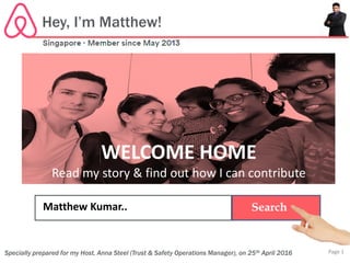 WELCOME HOME
Read my story & find out how I can contribute
SearchMatthew Kumar..
Hey, I’m Matthew!
Specially prepared for my Host, Anna Steel (Trust & Safety Operations Manager), on 25th April 2016 Page 1
 