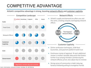 HomeAway Craigslist OTAs Hotels
Scale
Fixed Costs
Network Effects
Customer
Captivity
Cost
Government
COMPETITIVE ADVANTAGE
Airbnb’s competitive advantage is strong, boasting network effects and customer captivity.
 Airbnb’s supply and demand are often one and
the same, creating uniquely overlapping network
effects
Network Effects
Guest
=
Host
Host
=
Guest
“Overlapping”
Network Effects
 Online verification techniques, $1M Host
Guarantee, and payment platform build trust
 Continuous stamp of approval  each additional
review is another valuable data point that fosters
further trust among members (reinforcing the
network effects); prices also adjust due to reviews
 Strong sense of community is habit inducing;
fanatical following willing to evangelize friends
Customer Captivity
Competitive Landscape
Regulation remains big risk to Airbnb
Source: Airbnb website, Andreessen Horowitz, HomeAway 10K, HBS Publising
 