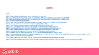 Sources
Survey
Interview
https://www.emeraldinsight.com/doi/full/10.1108/IJCHM-10-2016-0599
http://www.amadeus.com/documents/future-traveller-tribes-2030/travel-report-future-traveller-tribes-2020.pdf
http://www.amadeus.com/documents/future-traveller-tribes-2030/travel-report-future-traveller-tribes-2020.pdf
https://skift.com/supertraveler-manifesto/
https://www.wysetc.org/2018/07/six-millennial-and-gen-z-travel-trends-we-are-tracking-in-new-horizons-iv/
https://www.trekksoft.com/en/blog/65-travel-tourism-statistics-for-2019
https://www.airbnbcitizen.com/wp-content/uploads/2016/08/MillennialReport.pdf
https://www.welltodoglobal.com/airbnb-pumps-5m-into-transformational-travel-experiences/
https://www.recode.net/2018/5/30/17385910/airbnb-ceo-brian-chesky-code-conference-interview
https://www.theinformation.com/articles/experiences-market-remains-small-for-airbnb-rivals
https://www.vox.com/the-goods/2018/10/1/17915782/airbnb-experiences-hotels-travel
https://amadeus.com/documents/en/blog/pdf/2015/07/amadeus-traveller-tribes-2030-airline-it.pdf
https://www.businessinsider.com/airbnb-experiences-guided-tours-things-to-do-on-a-trip-date-2018?r=US&IR=T#entertainment-vintage-shopping-with-a-
personal-stylist-and-founder-of-style-closet-life-5
https://www.theguardian.com/travel/2016/dec/04/airbnb-new-experiences-events#comment-88780900
https://medium.com/@andrebothma/why-airbnb-is-doing-wrong-with-experiences-and-what-they-can-do-to-make-it-work-259b937e52db
 