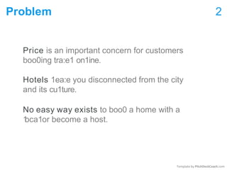 Template by PitchDeckCoach.com
Problem 2
Price is an important concern for customers
boo0ing tra:e1 on1ine.
Hotels 1ea:e you disconnected from the city
and its cu1ture.
No easy way exists to boo0 a home with a
1
oca1or become a host.
 