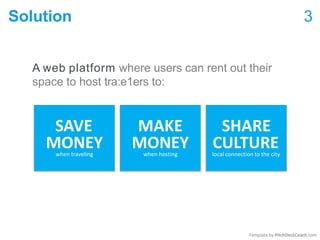 Solution 3
A web platform where users can rent out their
space to host tra:e1ers to:
SAVE MAKE SHARE
MONEY MONEY CULTURE
Template by PitchDeckCoach.com
when traveling when hosting local connection to the city
 