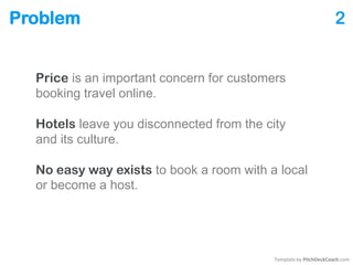 Problem 2
Price is an important concern for customers
booking travel online.
Hotels leave you disconnected from the city
and its culture.
No easy way exists to book a room with a local
or become a host.
Template by PitchDeckCoach.com
 