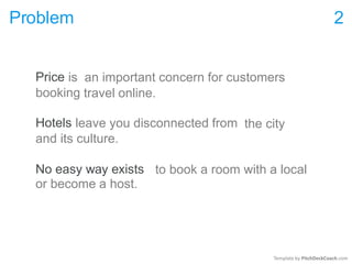 Problem 2
Price is
booking
an important concern for customers
travel online.
Hotels leave you disconnected from
and its culture.
the city
No easy way exists
or become a host.
to book a room with a local
Template by PitchDeckCoach.com
 