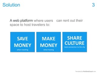 Solution 3
A web platform where users can rent out their
space to host travelers to:
CULTURE
Template by PitchDeckCoach.com
SAVE
MONEY
when traveling
MAKE
MONEY
when hosting
SHARE
local connection to the city
 