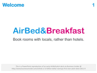 Welcome
AirBed&Breakfast
Book rooms with locals, rather than hotels.
1
This is a PowerPoint reproduction of an early AirBnB pitch deck via Business Insider @
http://www.businessinsider.com/airbnb-a-13-billion-dollar-startups-first-ever-pitch-deck-2011-9
 