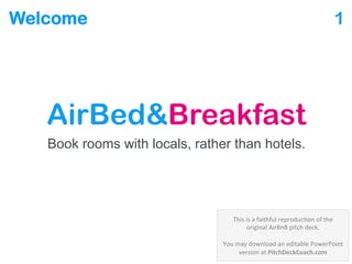 Welcome
AirBed&Breakfast
Book rooms with locals, rather than hotels.
1
This is a PowerPoint reproduction of an early AirBnB pitch deck via Business Insider @
http://www.businessinsider.com/airbnb-a-13-billion-dollar-startups-first-ever-pitch-deck-2011-9
 