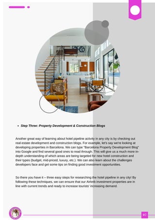 03
Step Three: Property Development & Construction Blogs
Another great way of learning about hotel pipeline activity in any city is by checking out
real estate development and construction blogs. For example, let's say we're looking at
developing properties in Barcelona. We can type "Barcelona Property Development Blog"
into Google and find several good ones to read through. This will give us a much more in-
depth understanding of which areas are being targeted for new hotel construction and
their types (budget, mid-priced, luxury, etc.). We can also learn about the challenges
developers face and get some tips on finding good investment opportunities.
So there you have it – three easy steps for researching the hotel pipeline in any city! By
following these techniques, we can ensure that our Airbnb investment properties are in
line with current trends and ready to increase tourists' increasing demand.
 