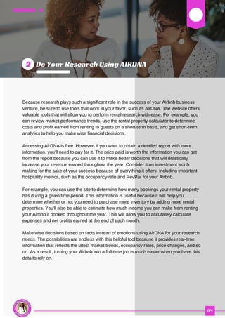 03
Because research plays such a significant role in the success of your Airbnb business
venture, be sure to use tools that work in your favor, such as AirDNA. The website offers
valuable tools that will allow you to perform rental research with ease. For example, you
can review market performance trends, use the rental property calculator to determine
costs and profit earned from renting to guests on a short-term basis, and get short-term
analytics to help you make wise financial decisions.
Accessing AirDNA is free. However, if you want to obtain a detailed report with more
information, you'll need to pay for it. The price paid is worth the information you can get
from the report because you can use it to make better decisions that will drastically
increase your revenue earned throughout the year. Consider it an investment worth
making for the sake of your success because of everything it offers, including important
hospitality metrics, such as the occupancy rate and RevPar for your Airbnb.
For example, you can use the site to determine how many bookings your rental property
has during a given time period. This information is useful because it will help you
determine whether or not you need to purchase more inventory by adding more rental
properties. You'll also be able to estimate how much income you can make from renting
your Airbnb if booked throughout the year. This will allow you to accurately calculate
expenses and net profits earned at the end of each month.
Make wise decisions based on facts instead of emotions using AirDNA for your research
needs. The possibilities are endless with this helpful tool because it provides real-time
information that reflects the latest market trends, occupancy rates, price changes, and so
on. As a result, turning your Airbnb into a full-time job is much easier when you have this
data to rely on.
 