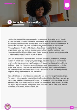 03
Put effort into determining your seasonality. No matter the destination of your Airbnb
property, it's going to have a low season, mid-season, and high season, like any other
rental property throughout the country. Once again, it requires research. For example, if
you're in the New York City area, you're less likely to see tourists in January and
February because it's often coldest during those times. In addition to the frigid
temperatures, snow and ice tend to accumulate, making it hard for tourists to enjoy
themselves and find different things to do. Again, of course, determining the seasonality
for your property requires research on your behalf.
Once you determine the months that fall under the low season, mid-season, and high
season, it's time to price your property accordingly. You can't expect to use the same
price from the high season during a low season. If you do that, it's going to result in no
bookings. I know this from personal experience during the winter months of 2011 after
having great success in the summer and fall of 2010. I kept rates the same in January
and February and ended up with NO bookings. You can avoid that mistake by lowering
the prices during the mid-season and low season.
Most Airbnb hosts do not understand seasonality and price their properties accordingly.
The majority of them use the exact pricing for all months, thinking that they're going to get
just as many bookings in January and February as they would in June and July, where it's
warmer outside. This results in a considerable loss every winter because you can expect
half of your regular bookings during those times since there are so many other options
available such as hotels, motels, hostels, etc.
 