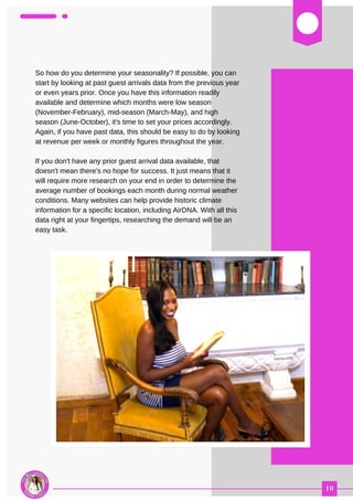 03
So how do you determine your seasonality? If possible, you can
start by looking at past guest arrivals data from the previous year
or even years prior. Once you have this information readily
available and determine which months were low season
(November-February), mid-season (March-May), and high
season (June-October), it's time to set your prices accordingly.
Again, if you have past data, this should be easy to do by looking
at revenue per week or monthly figures throughout the year.
If you don't have any prior guest arrival data available, that
doesn't mean there's no hope for success. It just means that it
will require more research on your end in order to determine the
average number of bookings each month during normal weather
conditions. Many websites can help provide historic climate
information for a specific location, including AirDNA. With all this
data right at your fingertips, researching the demand will be an
easy task.
 