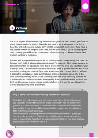 03
The price for your Airbnb will not stay the same throughout the year. Instead, you have to
adjust it according to the season. Naturally, you want to set a reasonable price during
those low and mid-seasons, but you don't want to sell yourself short either. If you have a
fully booked Airbnb, it's a sign of lower rates. On the other hand, if you're not setting your
rates correctly, you will lose out on bookings or have too many bookings to handle, both
of which can lead to frustration.
Success with a property listed on the Airbnb platform means understanding that rates can
fluctuate each night. It all depends on the demand. For example, if there is an increase in
demand for rentals on a particular night due to a concert in the area, you would raise your
property's price. You want to increase the price when there is greater demand. You're not
adequately pricing your property if you have a static rate, which is a problem. In addition
to setting the correct price, make sure that your pricing is the same across any of the
other platforms you may decide to use. Selecting the same price and using it across the
board on different platforms is known as rate parity. Rate parity is essential because you
don't want to alienate anyone using a specific platform to find a rental by making them
feel like they're paying more than others.
Why is there a price difference during the different seasons?
During low and mid-seasons, you can expect lower rates. During high season,
you should be prepared to raise your prices accordingly. You will attract more
guests if you offer competitive or discounted rates during low and mid-season.
For example, if your room is $250 per night in high season, you should charge
$150 or $200 during off-peak days.
This is why smart pricing depends on understanding the number of guests you
can expect for your Airbnb. Then, it's about working out how much money you
want to make in total throughout the year and using that to set your price strategy
according to which time of the year it is.
 