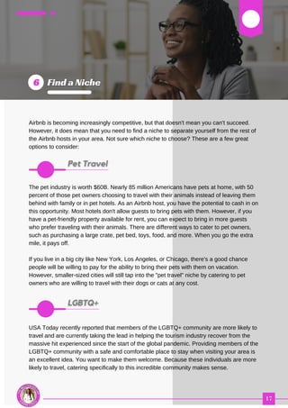 03
Airbnb is becoming increasingly competitive, but that doesn't mean you can't succeed.
However, it does mean that you need to find a niche to separate yourself from the rest of
the Airbnb hosts in your area. Not sure which niche to choose? These are a few great
options to consider:
The pet industry is worth $60B. Nearly 85 million Americans have pets at home, with 50
percent of those pet owners choosing to travel with their animals instead of leaving them
behind with family or in pet hotels. As an Airbnb host, you have the potential to cash in on
this opportunity. Most hotels don't allow guests to bring pets with them. However, if you
have a pet-friendly property available for rent, you can expect to bring in more guests
who prefer traveling with their animals. There are different ways to cater to pet owners,
such as purchasing a large crate, pet bed, toys, food, and more. When you go the extra
mile, it pays off.
If you live in a big city like New York, Los Angeles, or Chicago, there's a good chance
people will be willing to pay for the ability to bring their pets with them on vacation.
However, smaller-sized cities will still tap into the "pet travel" niche by catering to pet
owners who are willing to travel with their dogs or cats at any cost.
USA Today recently reported that members of the LGBTQ+ community are more likely to
travel and are currently taking the lead in helping the tourism industry recover from the
massive hit experienced since the start of the global pandemic. Providing members of the
LGBTQ+ community with a safe and comfortable place to stay when visiting your area is
an excellent idea. You want to make them welcome. Because these individuals are more
likely to travel, catering specifically to this incredible community makes sense.
 