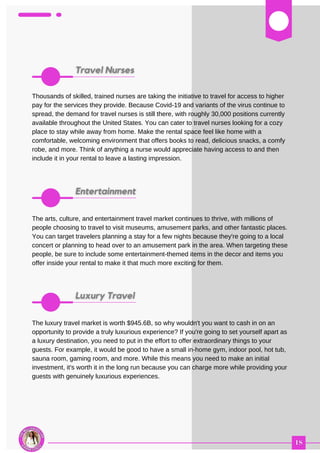 03
Thousands of skilled, trained nurses are taking the initiative to travel for access to higher
pay for the services they provide. Because Covid-19 and variants of the virus continue to
spread, the demand for travel nurses is still there, with roughly 30,000 positions currently
available throughout the United States. You can cater to travel nurses looking for a cozy
place to stay while away from home. Make the rental space feel like home with a
comfortable, welcoming environment that offers books to read, delicious snacks, a comfy
robe, and more. Think of anything a nurse would appreciate having access to and then
include it in your rental to leave a lasting impression.
The arts, culture, and entertainment travel market continues to thrive, with millions of
people choosing to travel to visit museums, amusement parks, and other fantastic places.
You can target travelers planning a stay for a few nights because they're going to a local
concert or planning to head over to an amusement park in the area. When targeting these
people, be sure to include some entertainment-themed items in the decor and items you
offer inside your rental to make it that much more exciting for them.
The luxury travel market is worth $945.6B, so why wouldn't you want to cash in on an
opportunity to provide a truly luxurious experience? If you're going to set yourself apart as
a luxury destination, you need to put in the effort to offer extraordinary things to your
guests. For example, it would be good to have a small in-home gym, indoor pool, hot tub,
sauna room, gaming room, and more. While this means you need to make an initial
investment, it's worth it in the long run because you can charge more while providing your
guests with genuinely luxurious experiences.
 