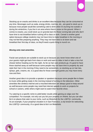 03
Stocking up on snacks and drinks is an excellent idea because they can be consumed at
any time. Beverages such as soda, energy drinks, iced tea, etc., are good to stock up on
because most people would like something cold to drink when it's burning hot outside or
during the wintertime, if you live in an area where there's snow on the ground. When it
comes to snacks, you could stock up on granola bars for those running late and who don't
have time to eat breakfast before rushing off to class or work. Cereal is another good
option because college students may not have time to make breakfast in the morning or
may not feel like preparing anything. They may not have time to sit down and eat
breakfast their first day of class, so they'll need a quick thing to munch on.
Moving onto neat amenities.
Facial care products are suitable to stock up on because you never know when one of
your guests might get back from class or work and want to relax in bed or take a nice hot
shower before heading out for the night. As far as hair care products go, it's good to have
these stashed away as well because some people may not have time to properly dry and
style their hair in the morning if they need to be somewhere, so stocking up on hair ties,
sprays, gels, creams, etc. is a good idea for those overnight guests you may have every
now and then.
Another great idea is to provide a speaker or speakers because some people like to listen
to music while getting ready in the morning instead of turning on the television. Other
amenities like wireless internet and a mounted television are always good to keep around
as well because some people may need fast internet speeds to work on projects for
school or careers, while others might want to watch their favorite show.
Try catering to a specific niche to yield better results while gaining an edge over the
competition. For example, not only can you list your property on Airbnb, but you can also
list it on places that cater to your niche, such as Misterbnb for the LGBTQ+ community.
As an example, if your property's location is in San Francisco, a city known for welcoming
the LGBTQ+ community, it's a good idea to list it on Misterbnb.
 