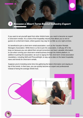 03
If you want to set yourself apart from other Airbnb hosts, you need to become an expert
in short-term rentals. It's a niche of the hospitality industry that allows you to rent to
guests on a short-term basis, where guests may stay for as little as one night at times.
It's beneficial to join a short-term rental association, such as the Vacation Rentals
Managers Association. While there is a fee to join the association, it will pay off in the
long run because you can attend their annual convention and learn valuable information
to use when running your short-term rental business through the Airbnb platform. In
addition to joining the association, be sure to signup for free short-term rental association
newsletters, including Skift and PhocusWright, to stay up-to-date on the latest hospitality
news and trends for short-term rentals.
Suppose you're investing some time into gathering the latest information and staying on
top of the trends. In that case, you can quickly become an expert and professional
instead of being the average Airbnb host.
 