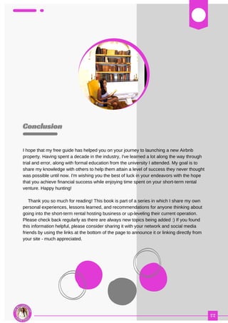 03
I hope that my free guide has helped you on your journey to launching a new Airbnb
property. Having spent a decade in the industry, I've learned a lot along the way through
trial and error, along with formal education from the university I attended. My goal is to
share my knowledge with others to help them attain a level of success they never thought
was possible until now. I'm wishing you the best of luck in your endeavors with the hope
that you achieve financial success while enjoying time spent on your short-term rental
venture. Happy hunting!
Thank you so much for reading! This book is part of a series in which I share my own
personal experiences, lessons learned, and recommendations for anyone thinking about
going into the short-term rental hosting business or up-leveling their current operation.
Please check back regularly as there are always new topics being added :) If you found
this information helpful, please consider sharing it with your network and social media
friends by using the links at the bottom of the page to announce it or linking directly from
your site - much appreciated.
 