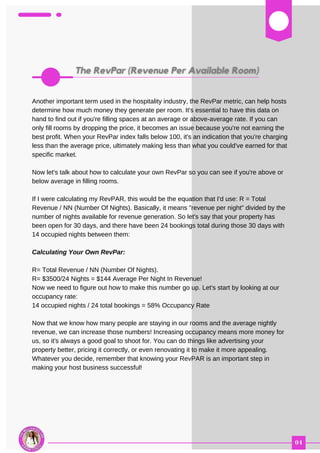 03
Another important term used in the hospitality industry, the RevPar metric, can help hosts
determine how much money they generate per room. It's essential to have this data on
hand to find out if you're filling spaces at an average or above-average rate. If you can
only fill rooms by dropping the price, it becomes an issue because you're not earning the
best profit. When your RevPar index falls below 100, it's an indication that you're charging
less than the average price, ultimately making less than what you could've earned for that
specific market.
Now let's talk about how to calculate your own RevPar so you can see if you're above or
below average in filling rooms.
If I were calculating my RevPAR, this would be the equation that I'd use: R = Total
Revenue / NN (Number Of Nights). Basically, it means "revenue per night" divided by the
number of nights available for revenue generation. So let's say that your property has
been open for 30 days, and there have been 24 bookings total during those 30 days with
14 occupied nights between them:
Calculating Your Own RevPar:
R= Total Revenue / NN (Number Of Nights).
R= $3500/24 Nights = $144 Average Per Night In Revenue!
Now we need to figure out how to make this number go up. Let's start by looking at our
occupancy rate:
14 occupied nights / 24 total bookings = 58% Occupancy Rate
Now that we know how many people are staying in our rooms and the average nightly
revenue, we can increase those numbers! Increasing occupancy means more money for
us, so it's always a good goal to shoot for. You can do things like advertising your
property better, pricing it correctly, or even renovating it to make it more appealing.
Whatever you decide, remember that knowing your RevPAR is an important step in
making your host business successful!
 