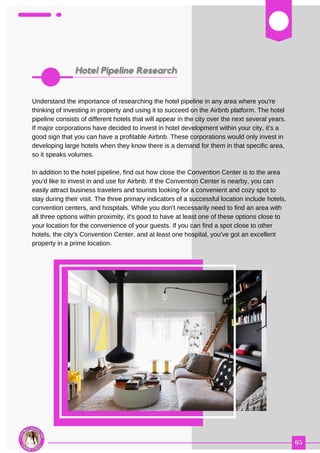 03
Understand the importance of researching the hotel pipeline in any area where you're
thinking of investing in property and using it to succeed on the Airbnb platform. The hotel
pipeline consists of different hotels that will appear in the city over the next several years.
If major corporations have decided to invest in hotel development within your city, it's a
good sign that you can have a profitable Airbnb. These corporations would only invest in
developing large hotels when they know there is a demand for them in that specific area,
so it speaks volumes.
In addition to the hotel pipeline, find out how close the Convention Center is to the area
you'd like to invest in and use for Airbnb. If the Convention Center is nearby, you can
easily attract business travelers and tourists looking for a convenient and cozy spot to
stay during their visit. The three primary indicators of a successful location include hotels,
convention centers, and hospitals. While you don't necessarily need to find an area with
all three options within proximity, it's good to have at least one of these options close to
your location for the convenience of your guests. If you can find a spot close to other
hotels, the city's Convention Center, and at least one hospital, you've got an excellent
property in a prime location.
 