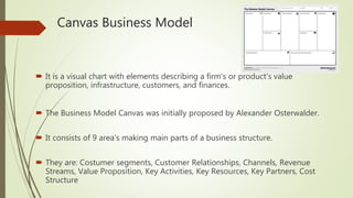Canvas Business Model
 It is a visual chart with elements describing a firm's or product's value
proposition, infrastructure, customers, and finances.
 The Business Model Canvas was initially proposed by Alexander Osterwalder.
 It consists of 9 area’s making main parts of a business structure.
 They are: Costumer segments, Customer Relationships, Channels, Revenue
Streams, Value Proposition, Key Activities, Key Resources, Key Partners, Cost
Structure
 