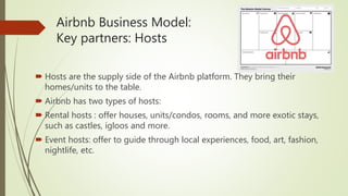Airbnb Business Model:
Key partners: Hosts
 Hosts are the supply side of the Airbnb platform. They bring their
homes/units to the table.
 Airbnb has two types of hosts:
 Rental hosts : offer houses, units/condos, rooms, and more exotic stays,
such as castles, igloos and more.
 Event hosts: offer to guide through local experiences, food, art, fashion,
nightlife, etc.
 