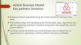 Airbnb Business Model:
Key partners: Investors
 Investors/venture capitalists bring the initial rounds of funding to the
table.
 The funding helps with developing the functionality, apps, algorithms, but
also for acquiring customers. Investors bring down the (weighted) cost of
capital (WACC)
 Funding rounds for Airbnb are crucial to keep costs of capital low, to
expand and run operations until the platform becomes profitable
 