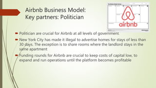 Airbnb Business Model:
Key partners: Politician
 Politician are crucial for Airbnb at all levels of government.
 New York City has made it illegal to advertise homes for stays of less than
30 days. The exception is to share rooms where the landlord stays in the
same apartment
 Funding rounds for Airbnb are crucial to keep costs of capital low, to
expand and run operations until the platform becomes profitable
 