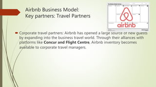 Airbnb Business Model:
Key partners: Travel Partners
 Corporate travel partners: Airbnb has opened a large source of new guests
by expanding into the business travel world. Through their alliances with
platforms like Concur and Flight Centre, Airbnb inventory becomes
available to corporate travel managers.
 