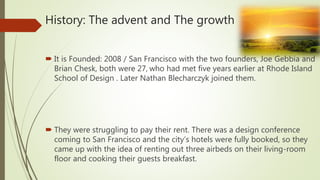 History: The advent and The growth
 It is Founded: 2008 / San Francisco with the two founders, Joe Gebbia and
Brian Chesk, both were 27, who had met five years earlier at Rhode Island
School of Design . Later Nathan Blecharczyk joined them.
 They were struggling to pay their rent. There was a design conference
coming to San Francisco and the city’s hotels were fully booked, so they
came up with the idea of renting out three airbeds on their living-room
floor and cooking their guests breakfast.
 