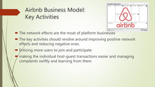 Airbnb Business Model:
Key Activities
 The network effects are the moat of platform businesses
 The key activities should revolve around improving positive network
effects and reducing negative ones.
 Enticing more users to join and participate
 making the individual host-guest transactions easier and managing
complaints swiftly and learning from them
 