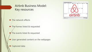 Airbnb Business Model:
Key resources
 The network effects
 The homes listed & requested
 The events listed & requested
 User generated content on the webpages
 Captured data
 