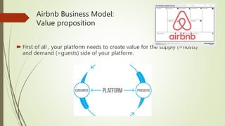 Airbnb Business Model:
Value proposition
 First of all , your platform needs to create value for the supply (=hosts)
and demand (=guests) side of your platform.
 