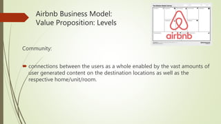 Airbnb Business Model:
Value Proposition: Levels
Community:
 connections between the users as a whole enabled by the vast amounts of
user generated content on the destination locations as well as the
respective home/unit/room.
 