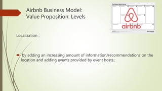 Airbnb Business Model:
Value Proposition: Levels
Localization :
 by adding an increasing amount of information/recommendations on the
location and adding events provided by event hosts.:
 