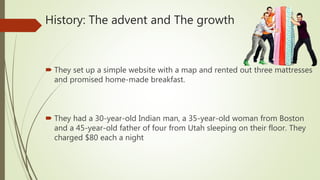 History: The advent and The growth
 They set up a simple website with a map and rented out three mattresses
and promised home-made breakfast.
 They had a 30-year-old Indian man, a 35-year-old woman from Boston
and a 45-year-old father of four from Utah sleeping on their floor. They
charged $80 each a night
 