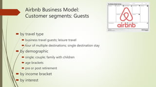 Airbnb Business Model:
Customer segments: Guests
 by travel type
 business travel guests; leisure travel
 tour of multiple destinations; single destination stay
 by demographic
 single; couple; family with children
 age brackets
 pre or post retirement
 by income bracket
 by interest
 