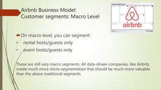 Airbnb Business Model:
Customer segments: Macro Level
On macro level, you can segment:
• rental hosts/guests only
• event hosts/guests only
These are still very macro segments. All data-driven companies, like Airbnb,
create much more micro-segmentation that should be much more valuable
than the above traditional segments.
 