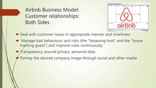 Airbnb Business Model:
Customer relationships:
Both Sides
 Deal with customer issues in appropriate manner and timeliness
 Manage bad behaviours and risks (the “harassing host” and the “house
trashing guest”) and improve rules continuously
 Transparency around privacy, personal data
 Portray the desired company image through social and other media
 