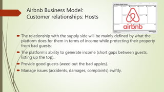 Airbnb Business Model:
Customer relationships: Hosts
 The relationship with the supply side will be mainly defined by what the
platform does for them in terms of income while protecting their property
from bad guests:
 The platform’s ability to generate income (short gaps between guests,
listing up the top).
 Provide good guests (weed out the bad apples).
 Manage issues (accidents, damages, complaints) swiftly.
 