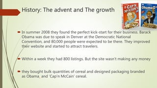History: The advent and The growth
 In summer 2008 they found the perfect kick-start for their business. Barack
Obama was due to speak in Denver at the Democratic National
Convention, and 80,000 people were expected to be there. They improved
their website and started to attract travelers.
 Within a week they had 800 listings. But the site wasn’t making any money
 they bought bulk quantities of cereal and designed packaging branded
as Obama and ‘Cap’n McCain’ cereal.
 