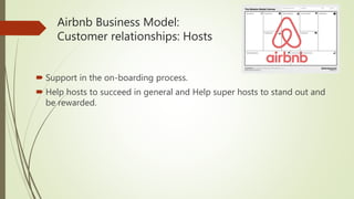 Airbnb Business Model:
Customer relationships: Hosts
 Support in the on-boarding process.
 Help hosts to succeed in general and Help super hosts to stand out and
be rewarded.
 