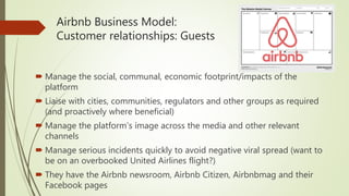 Airbnb Business Model:
Customer relationships: Guests
 Manage the social, communal, economic footprint/impacts of the
platform
 Liaise with cities, communities, regulators and other groups as required
(and proactively where beneficial)
 Manage the platform’s image across the media and other relevant
channels
 Manage serious incidents quickly to avoid negative viral spread (want to
be on an overbooked United Airlines flight?)
 They have the Airbnb newsroom, Airbnb Citizen, Airbnbmag and their
Facebook pages
 